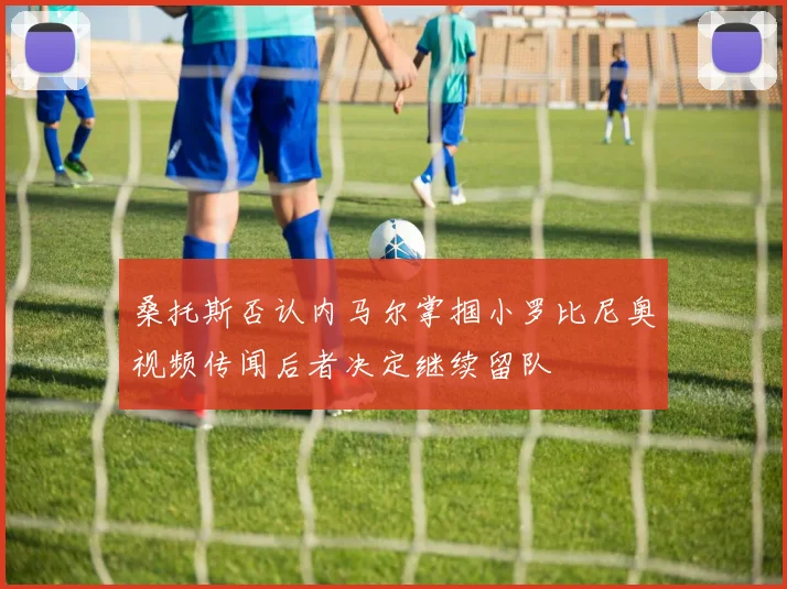 桑托斯否认内马尔掌掴小罗比尼奥视频传闻后者决定继续留队