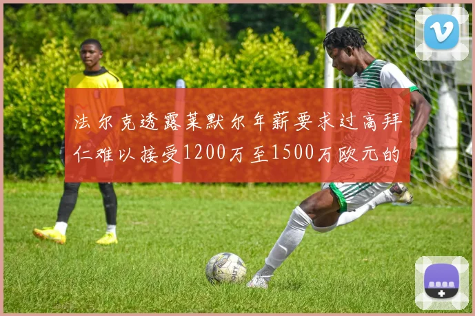 法尔克透露莱默尔年薪要求过高拜仁难以接受1200万至1500万欧元的报价