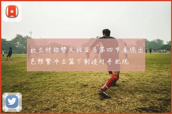 杜兰特称赞文班亚马第四节表现出色频繁冲击篮下制造对手犯规