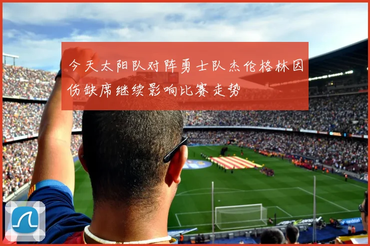 今天太阳队对阵勇士队杰伦格林因伤缺席继续影响比赛走势