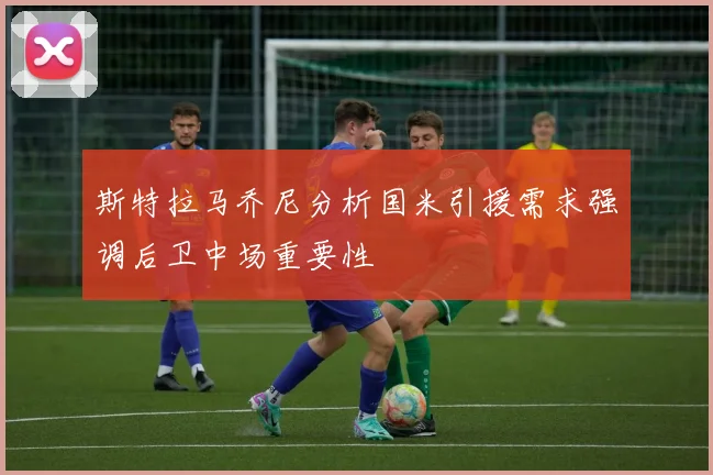 斯特拉马乔尼分析国米引援需求强调后卫中场重要性