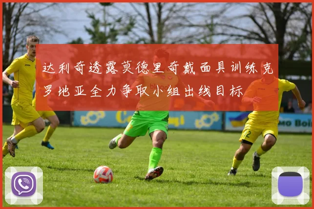 达利奇透露莫德里奇戴面具训练克罗地亚全力争取小组出线目标
