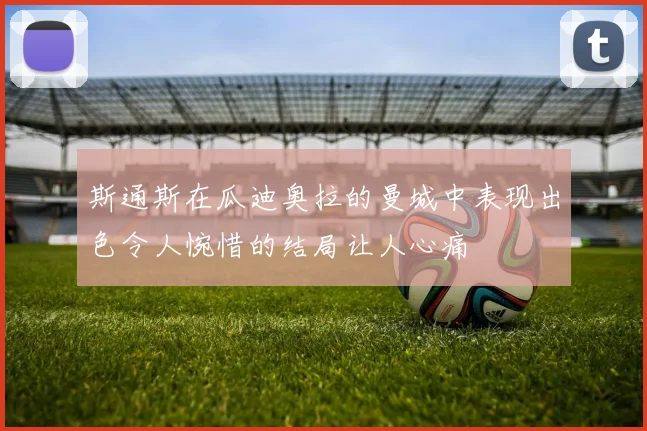 斯通斯在瓜迪奥拉的曼城中表现出色令人惋惜的结局让人心痛