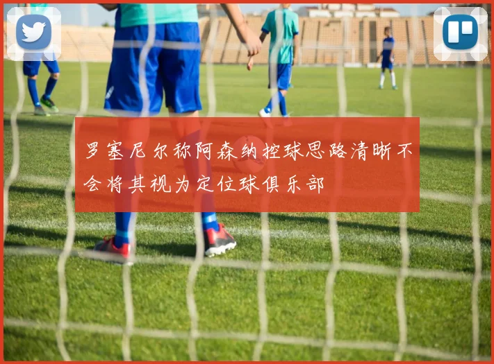 罗塞尼尔称阿森纳控球思路清晰不会将其视为定位球俱乐部
