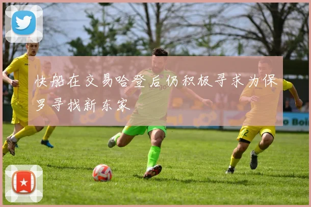 快船在交易哈登后仍积极寻求为保罗寻找新东家