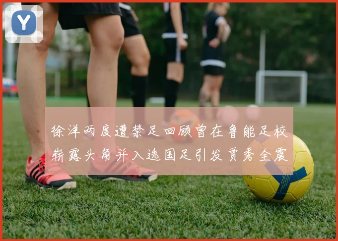 徐洋两度遭禁足回顾曾在鲁能足校崭露头角并入选国足引发贾秀全震惊