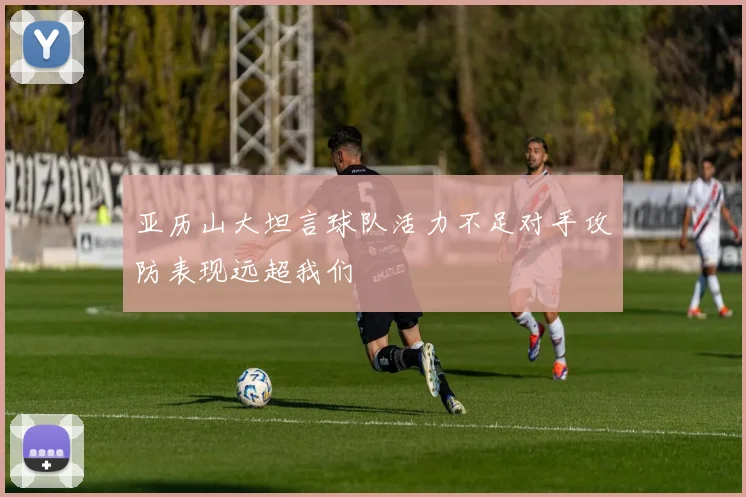 亚历山大坦言球队活力不足对手攻防表现远超我们
