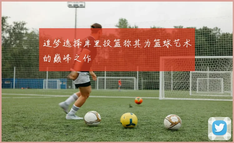 追梦选择库里投篮称其为篮球艺术的巅峰之作