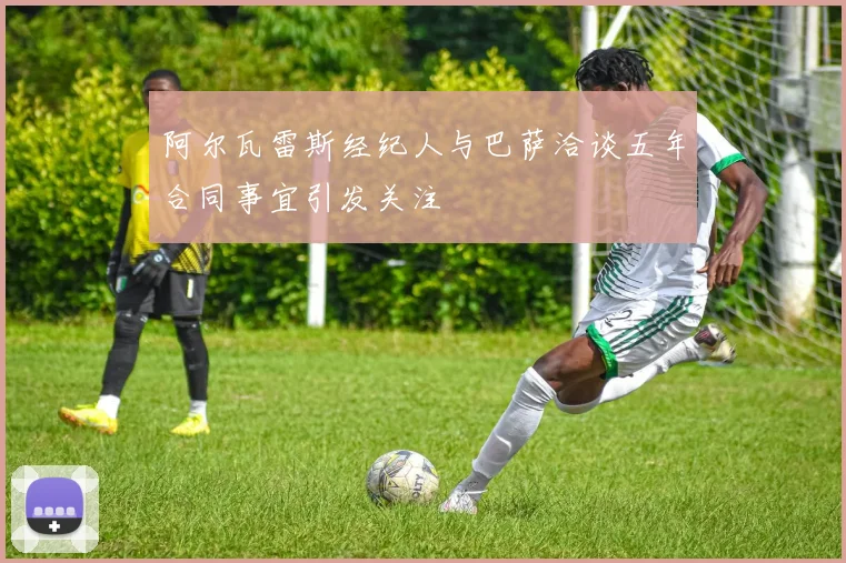 阿尔瓦雷斯经纪人与巴萨洽谈五年合同事宜引发关注