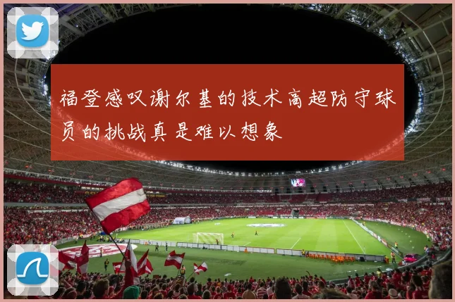 福登感叹谢尔基的技术高超防守球员的挑战真是难以想象