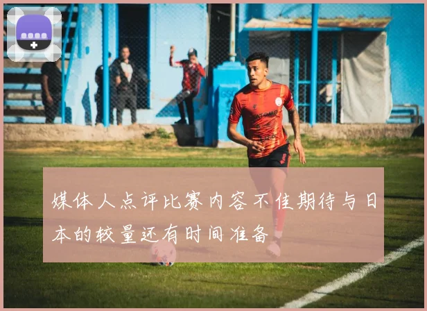 媒体人点评比赛内容不佳期待与日本的较量还有时间准备