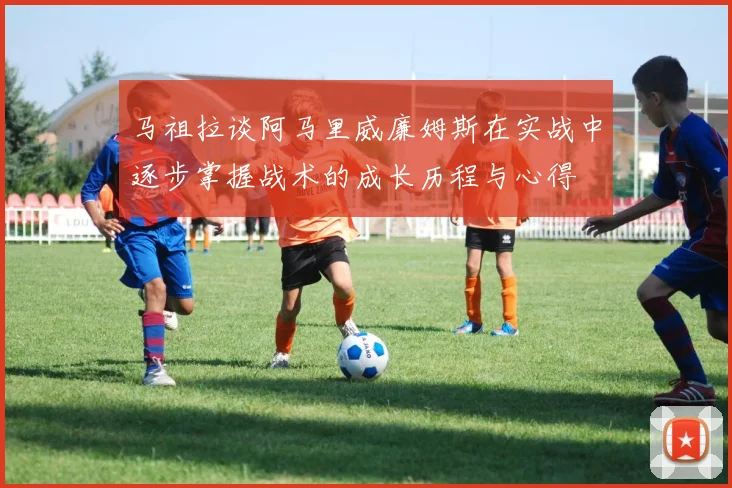马祖拉谈阿马里威廉姆斯在实战中逐步掌握战术的成长历程与心得