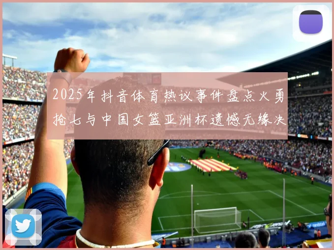 2025年抖音体育热议事件盘点火勇抢七与中国女篮亚洲杯遗憾无缘决赛