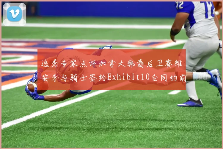 选秀专家点评加拿大韩裔后卫赛维安李与骑士签约Exhibit10合同的前景分析