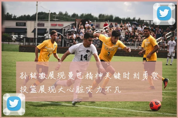 孙铭徽展现曼巴精神关键时刻勇敢投篮展现大心脏实力不凡